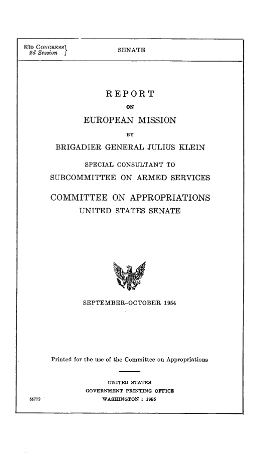 handle is hein.comprint/reurmis0001 and id is 1 raw text is: 





SENATE


             REPORT

                 ON

        EUROPEAN MISSION

                 BY

 BRIGADIER GENERAL JULIUS KLEIN

        SPECIAL CONSULTANT TO

SUBCOMMITTEE ON ARMED SERVICES


COMMITTEE ON APPROPRIATIONS

       UNITED STATES SENATE













       SEPTEMBER-OCTOBER 1954


Printed for the use of the Committee on Appropriations


             UNITED STATES
        GOVERNMENT PRINTING OFFICE
            WASHINGTON : 1955


83D CONGRESSI
2d Session f


56772


