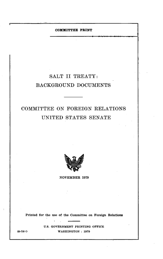 handle is hein.comprint/sltrty0001 and id is 1 raw text is: 






COMMITTEE PRINT


            SALT   II TREATY:

       BACKGROUND DOCUMENTS





  COMMITTEE ON FOREIGN RELATIONS

         UNITED   STATES   SENATE















                NOVEMBER 1979









   Printed for the use of the Committee on Foreign Relations


          U.S. GOVERNMENT PRINTING OFFICE
53-7390        WASHINGTON : 1979


