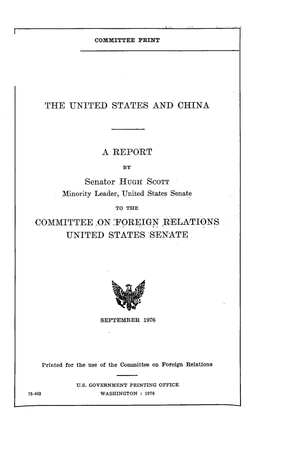 handle is hein.comprint/uscnpt0001 and id is 1 raw text is: 




COMMITTEE PRINT


    THE UNITED STATES AND CHINA






                 A REPORT

                     BY

             Senator HUGH SCOTT

        Minority Leader, United States Senate

                   TO THE

  COMMITTEE .ON FOREIGN RELATIONS

         UNITED STATES 'SENATE.












                SEPTEMBER 1976






   Printed for the use of the Committee on Foreign Relations


           U.S. GOVERNMENT PRINTING OFFICE
7-493           WASHINGTON : 1976


