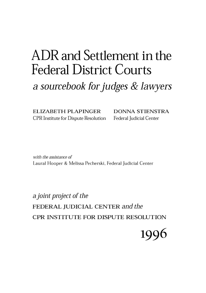 handle is hein.congcourts/adrsettf0001 and id is 1 raw text is: ADR and Settlement in theFederal District Courtsa sourcebook for judges & lawyersELIZABETH PLAPINGERCPR Institute for Dispute ResolutionDONNA STIENSTRAFederal Judicial Centerwith the assistance ofLaural Hooper & Melissa Pecherski, Federal Judicial Centera joint project of theFEDERAL JUDICIAL CENTER and theCPR INSTITUTE FOR DISPUTE RESOLUTION1996
