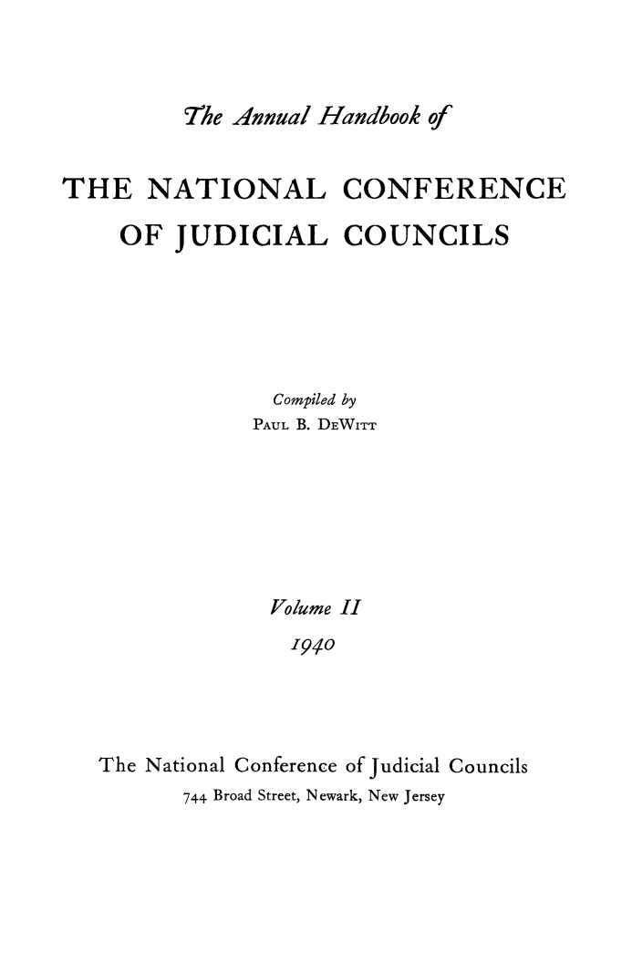 handle is hein.congcourts/ahncjc0002 and id is 1 raw text is: 'The Annual Handbook ofTHE NATIONAL CONFERENCEOF JUDICIAL COUNCILSCompiled byPAUL B. DEWITTVolume II1940The National Conference of Judicial Councils744 Broad Street, Newark, New Jersey