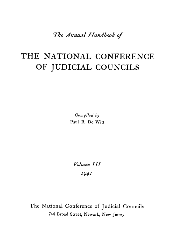 handle is hein.congcourts/ahncjc0003 and id is 1 raw text is: The Annual Handbook ofTHE NATIONAL CONFERENCEOF JUDICIAL COUNCILSCompiled byPaul B. De WittVolume III1941The National Conference of Judicial Councils744 Broad Street, Newark, New Jersey