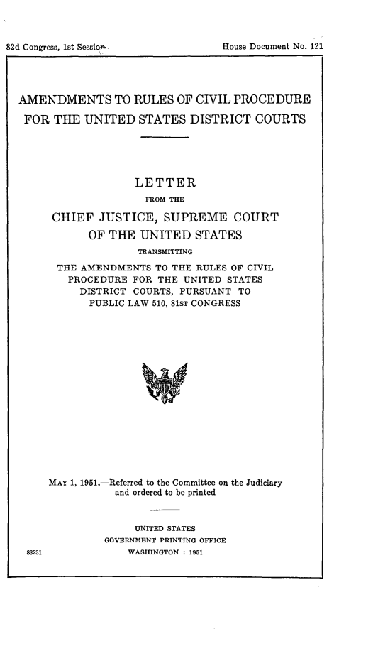 handle is hein.congcourts/amrcivp0001 and id is 1 raw text is: AMENDMENTS TO RULES OF CIVIL PROCEDUREFOR THE UNITED STATES DISTRICT COURTSLETTERFROM THECHIEF JUSTICE, SUPREME COURTOF THE UNITED STATESTRANSMITTINGTHE AMENDMENTS TO THE RULES OF CIVILPROCEDURE FOR THE UNITED STATESDISTRICT COURTS, PURSUANT TOPUBLIC LAW 510, 81ST CONGRESSMAY 1, 1951.-Referred to the Committee on the Judiciaryand ordered to be printedUNITED STATESGOVERNMENT PRINTING OFFICEWASHINGTON : 1951House Document No. 12182d Congress, 1st Session*t