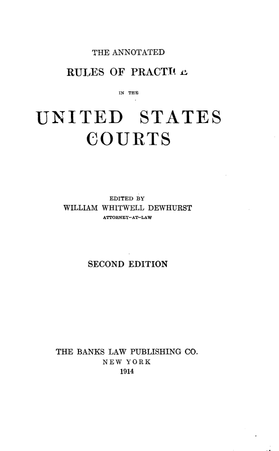 handle is hein.congcourts/anrpusct0001 and id is 1 raw text is: THE ANNOTATED     RULES OF PRACTI!             IN THEUNITED STATES     COURTS        EDITED BY WILLIAM WHITWELL DEWHURST       ATTORNEY-AT-LAW     SECOND EDITIONTHE BANKS LAW PUBLISHING CO.       NEW YORK          1914