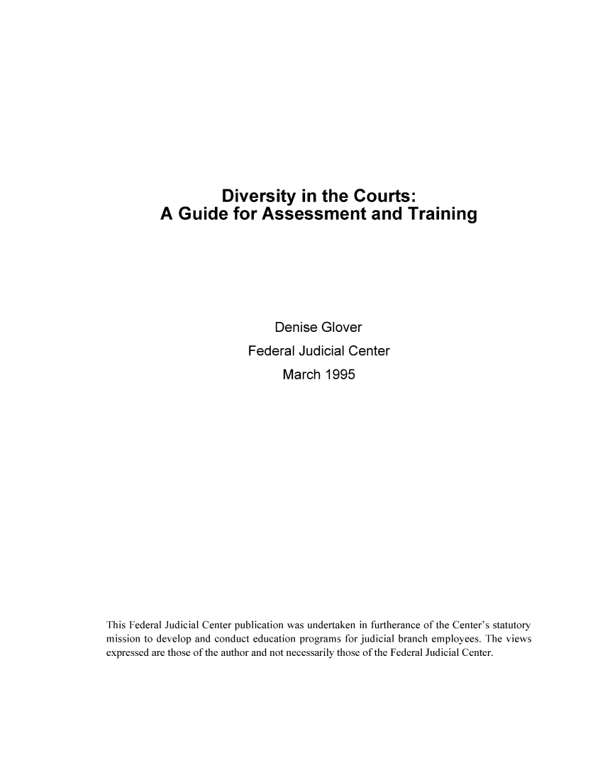 handle is hein.congcourts/divcgua0001 and id is 1 raw text is: Diversity in the Courts:A Guide for Assessment and TrainingDenise GloverFederal Judicial CenterMarch 1995This Federal Judicial Center publication was undertaken in furtherance of the Center's statutorymission to develop and conduct education programs for judicial branch employees. The viewsexpressed are those of the author and not necessarily those of the Federal Judicial Center.