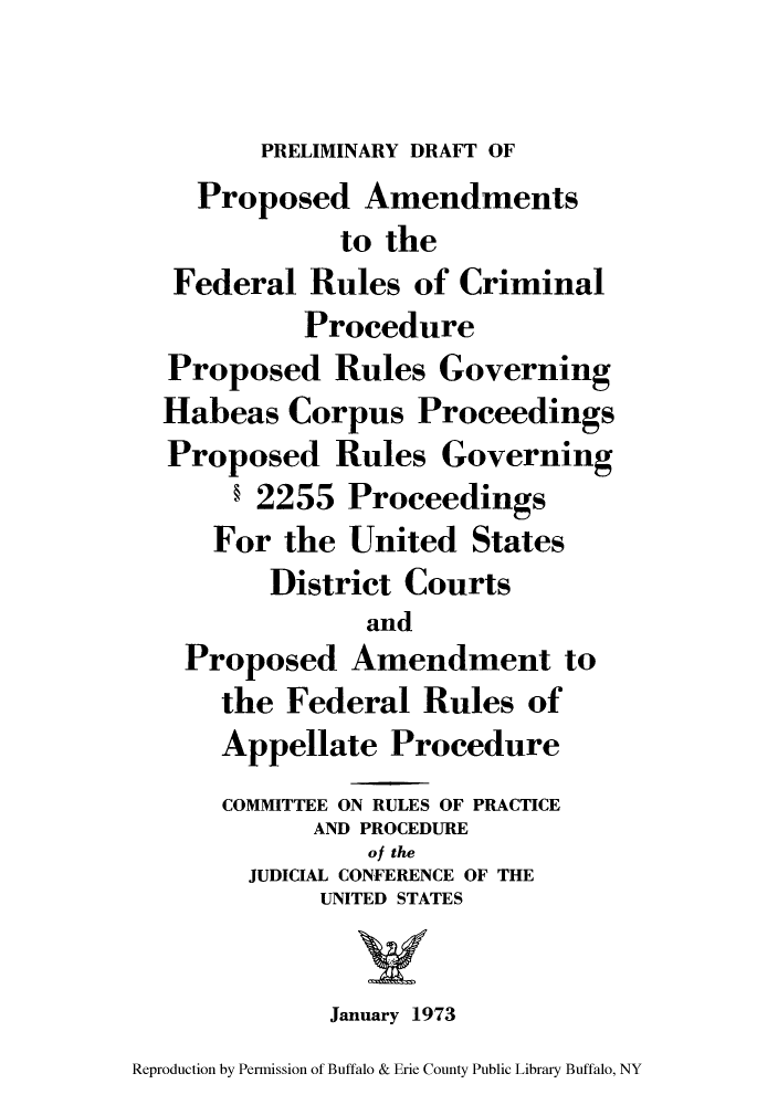 handle is hein.congcourts/drapram0001 and id is 1 raw text is: PRELIMINARY DRAFT OFProposed Amendmentsto theFederal Rules of CriminalProcedureProposed Rules GoverningHabeas Corpus ProceedingsProposed Rules Governing§ 2255 ProceedingsFor the United StatesDistrict CourtsandProposed Amendment tothe Federal Rules ofAppellate ProcedureCOMMITTEE ON RULES OF PRACTICEAND PROCEDUREof theJUDICIAL CONFERENCE OF THEUNITED STATESJanuary 1973Reproduction by Permission of Buffalo & Erie County Public Library Buffalo, NY