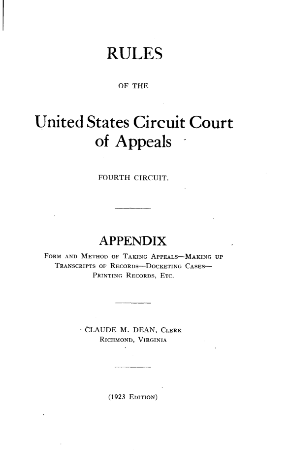handle is hein.congcourts/epcfu0001 and id is 1 raw text is:               RULES                OF THEUnited States Circuit Court            of Appeals            FOURTH CIRCUIT.            APPENDIX  FORM AND METHOD OF TAKING APPEALS-MAKING UP    TRANSCRIPTS OF RECORDs-DOCKETING CASES-           PRINTING RECORDS, ETC.           CLAUDE M. DEAN, CLERK           RICHMOND, VIRGINIA(1923 EDITION)