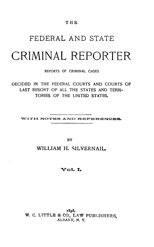 handle is hein.congcourts/fdstcrimre0001 and id is 1 raw text is: THE     FEDERAL AND STATECRIMINAL REPORTER          REPORTS OF CRIMINAL CASESDECIDED IN THE FEDERAL COURTS AND COURTS OF  LAST RESORT OF ALL THE STATES AND TERRI-       TORIES OF THE UNITED STATES.                 BY       WILLIAM H. SILVERNAIL.           'VOl. I.           1896.W. C. LITTLE & CO., LAW PUBLISHERS,         ALBANY. N. Y.