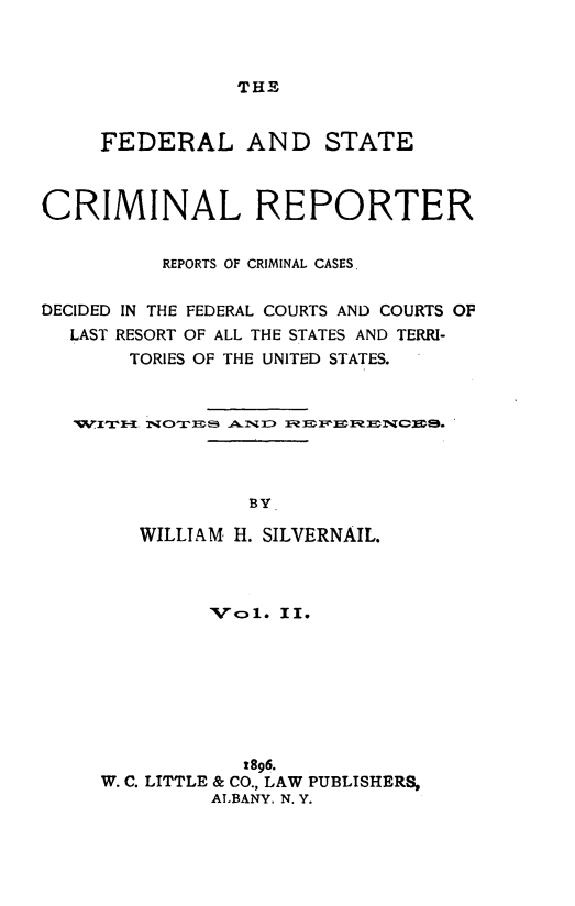 handle is hein.congcourts/fdstcrimre0002 and id is 1 raw text is: THE     FEDERAL AND STATECRIMINAL REPORTER          REPORTS OF CRIMINAL CASES.DECIDED IN THE FEDERAL COURTS AND COURTS OP  LAST RESORT OF ALL THE STATES AND TERRI-       TORIES OF THE UNITED STATES.                 BY        WILLIAM H. SILVERNAIL.         Vc1. II.            t896.W. C. LITTLE & CO., LAW PUBLISHERS,         ALBANY. N. Y.