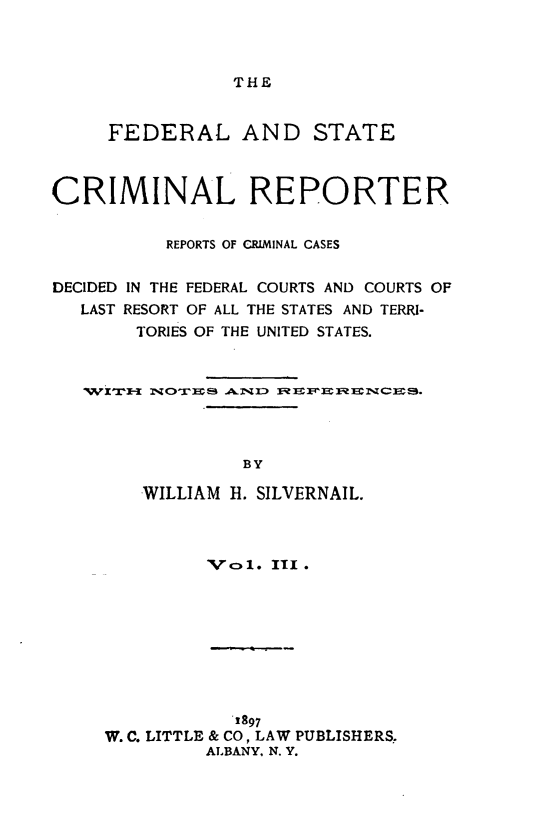 handle is hein.congcourts/fdstcrimre0003 and id is 1 raw text is: THE     FEDERAL AND STATECRIMINAL REPORTER          REPORTS OF CRIMINAL CASESDECIDED IN THE FEDERAL COURTS AND COURTS OF   LAST RESORT OF ALL THE STATES AND TERRI-        TORIES OF THE UNITED STATES.                 BY        WILLIAM H. SILVERNAIL.         XVol. III.            1897W. C. LITTLE & CO, LAW PUBLISHERS.         ALBANY. N. Y.