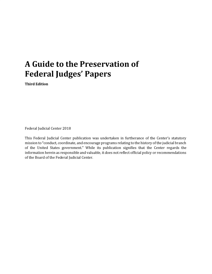 handle is hein.congcourts/fjcgpfj0001 and id is 1 raw text is: A   Guide to the Preservation ofFederal Judges' PapersThird EditionFederal Judicial Center 2018This Federal Judicial Center publication was undertaken in furtherance of the Center's statutorymission to conduct, coordinate, and encourage programs relating to the history of the judicial branchof the United States government. While its publication signifies that the Center regards theinformation herein as responsible and valuable, it does not reflect official policy or recommendationsof the Board of the Federal Judicial Center.