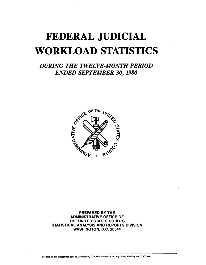 handle is hein.congcourts/fjucslosta0005 and id is 1 raw text is:     FEDERAL JUDICIALWORKLOAD STATISTICS  DURING   THE  TWELVE-MONTH PERIOD       ENDED   SEPTEMBER 30, 1980                   OF THE              T       A              WN-           C                PREPARED BY THE            ADMINISTRATIVE OFFICE OF            THE UNITED STATES COURTS      STATISTICAL ANALYSIS AND REPORTS DIVISION              WASHINGTON, D.C. 20544For sale by the Superintendent of Documenms, U.S. Government Printing Office, Washington, D.C. 20402