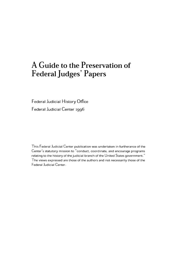 handle is hein.congcourts/gprevoff0001 and id is 1 raw text is: A Guide to the Preservation ofFederal Judges' PapersFederal Judicial History OfficeFederal Judicial Center 1996This Federal Judicial Center publication was undertaken in furtherance of theCenter's statutory mission to conduct, coordinate, and encourage programsrelating to the history of thejudicial branch of the United States government.The views expressed are those of the authors and not necessarily those of theFederal Judicial Center.