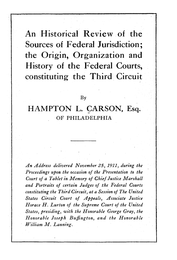handle is hein.congcourts/hlrwotsc0001 and id is 1 raw text is: An Historical Review of theSources of Federal Jurisdiction;the   Origin, Organization andHistory of the Federal Courts,constituting the Third Circuit                    By HAMPTON L. CARSON, Esq.           OF  PHILADELPHIAAn Address delivered November 25, 1911, during theProceedings upon the occasion of the Presentation to theCourt of a Tablet in Memory of Chief Justice Marshalland Portraits of certain Judges of the Federal Courtsconstituting the Third Circuit, at a Session of The UnitedStates Circuit Court of Appeals, Associate JusticeHorace H. Lurton of the Supreme Court of the UnitedStates, presiding, with the Honorable George Gray, theHonorable Joseph Buffington, and the HonorableWilliam M. Lanning.
