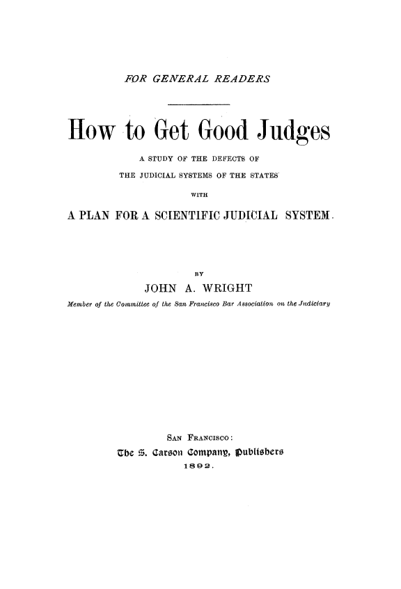 handle is hein.congcourts/hwggojud0001 and id is 1 raw text is:           FOR GENERAL READERSHow to Get Good Judges             A STUDY OF THE DEFECTS OF         THE JUDICIAL SYSTEMS OF THE STATES'                      WITHA PLAN FOR A SCIENTIFIC JUDICIAL SYSTEM                       BY              JOHN   A. WRIGHTMember of the Comemittee of the San Francisco Bar Association on the Judiciary                  SAN FRANCISCO:         Ube G. Carson Companp, IDubliobero                     1892.