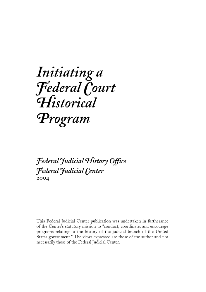 handle is hein.congcourts/inifechi0001 and id is 1 raw text is: Initiating ajfederal CourtTfistoricalProgram[rederal)'udicial 9k4story OfficeJederal'Judicial Centerz004This Federal Judicial Center publication was undertaken in furtheranceof the Center's statutory mission to conduct, coordinate, and encourageprograms relating to the history of the judicial branch of the UnitedStates government. The views expressed are those of the author and notnecessarily those of the Federal Judicial Center.