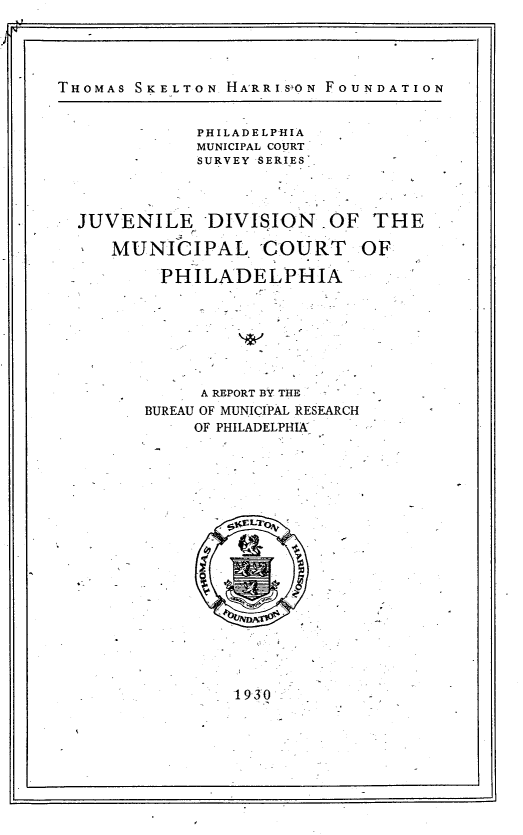 handle is hein.congcourts/jldnoml0001 and id is 1 raw text is: THOMAS SKELTON  HA'RRI.S'ON FOUNDATION             PHILADELPHIA             MUNICIPAL COURT             SURVEY SERIES'  JUVENILE DIVISION      OF  THE     MUNICIPAL COURT OF          PHILADELPHIA             A REPORT BY THE        BUREAU OF MUNICIPAL RESEARCH             OF PHILADELPHIA193`0