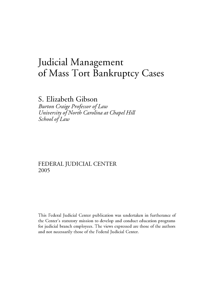 handle is hein.congcourts/jmantorb0001 and id is 1 raw text is: Judicial Managementof Mass Tort Bankruptcy CasesS. Elizabeth GibsonBurton Craige Professor ofLawUniversity ofNorth Carolina at Chapel HillSchool ofLawFEDERAL JUDICIAL CENTER2005This Federal Judicial Center publication was undertaken in furtherance ofthe Center's statutory mission to develop and conduct education programsfor judicial branch employees. The views expressed are those of the authorsand not necessarily those of the Federal Judicial Center.
