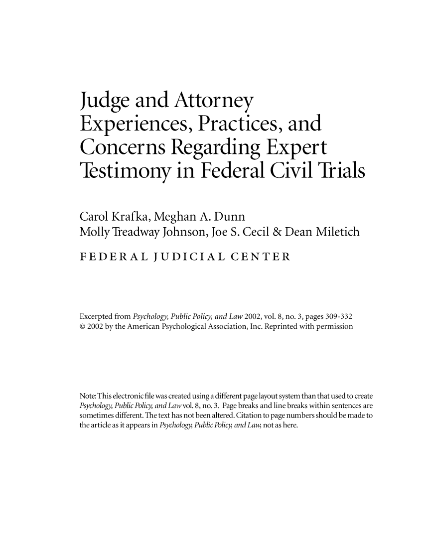 handle is hein.congcourts/judattpr0001 and id is 1 raw text is: Judge and AttorneyExperiences, Practices, andConcerns Regarding ExpertTestimony in Federal Civil TrialsCarol Krafka, Meghan A. DunnMolly Treadway Johnson, Joe S. Cecil & Dean MiletichFEDERAL JUDICIAL CENTERExcerpted from Psychology, Public Policy, and Law 2002, vol. 8, no. 3, pages 309-332@ 2002 by the American Psychological Association, Inc. Reprinted with permissionNote: This electronic file was created using a different page layout system than that used to createPsychology, Public Policy, and Law vol. 8, no. 3. Page breaks and line breaks within sentences aresometimes different. The text has not been altered. Citation to page numbers should be made tothe article as it appears in Psychology, Public Policy, and Law, not as here.