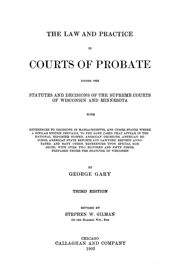 handle is hein.congcourts/lapprosc0001 and id is 1 raw text is: ï»¿THE LAW AND PRACTICEINCOURTS OF PROBATEUNDER THESTATUTES AND DECISIONS OF THE SUPREME COURTSOF WISCONSIN AND MINNESOTAWITHREFERENCES TO DECISIONS IN MASSACHUSETTS, AND OTHER STATES WHEREA SIMILAR SYSTEM PREVAILS, TO THE SAME CASES THAT APPEAR IN THENATIONAL REPORTER SYSTEM, AMERICAN DECISIONS, AMERICAN RE-PORTS, AMERICAN STATE REPORTS AND LAWYERS' REPORTS ANNO-TATED, AND MANY OTHER REFERENCES UPON SPECIAL SUB-JECTS; WITH OVER TWO HUNDRED AND FIFTY FORMS,PREPARED UNDER THE STATUTES OF WISCONSINBYGEORGE GARYTHIRD EDITIONREVISED BYSTEPHEN W. GILMANOF THE MAmisoN, Wis., BARCHICAGOCALLAGHAN AND COMPANY1903