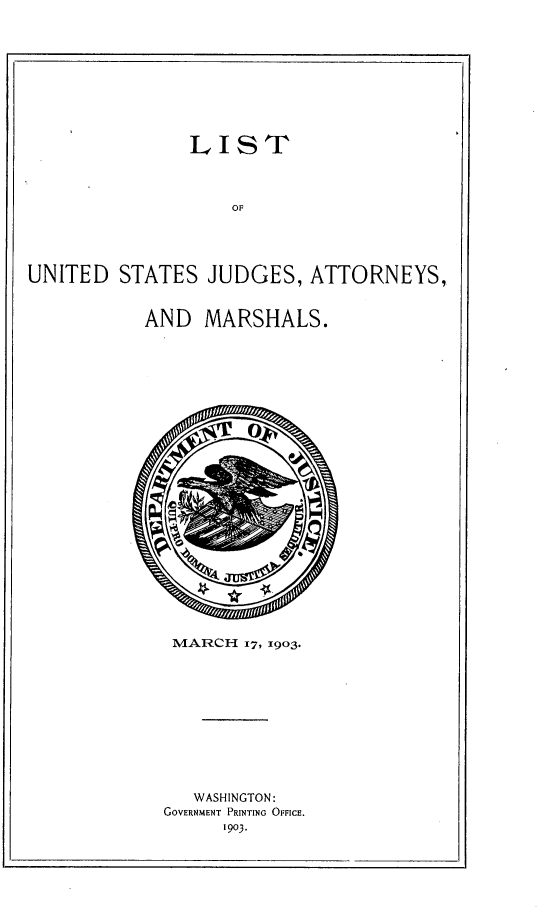 handle is hein.congcourts/ltusjdayml0001 and id is 1 raw text is:                LIST                   OFUNITED STATES JUDGES, ATTORNEYS,AND MARSHALS.MARCH 17, 1903.   WASHINGTON:GOVERNMENT PRINTING OFFICE.      1903.