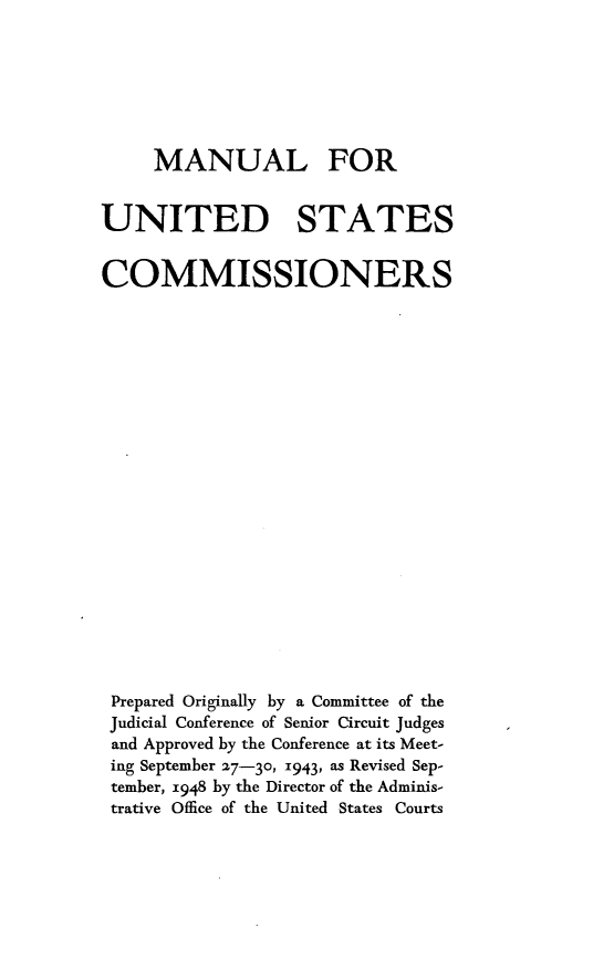 handle is hein.congcourts/manusc0001 and id is 1 raw text is: MANUAL FORUNITED STATESCOMMISSIONERSPrepared Originally by a Committee of theJudicial Conference of Senior Circuit Judgesand Approved by the Conference at its Meet-ing September 27-30, 1943, as Revised Sep-tember, 1948 by the Director of the Adminis-trative Office of the United States Courts
