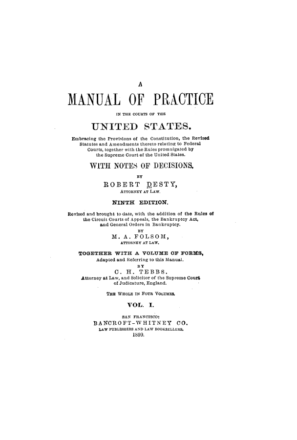 handle is hein.congcourts/mpricetes0001 and id is 1 raw text is: AMANUAL OF PRACTICEIN THE COURTS OF THEUNITED STATES.Embracing the Provisions of the Constitution, the RevisedStatutes and Amendments thereto relating to FederalCourts, together with the Rules promulgated bythe Supreme Court of the United States.WITH NOTES OF DECISIONS.BYROBERT DESTY,ATTORNEY AT LAW.NINTH EDITION.Revised and brought to date, with the addition of the Rules ofthe Circuit Courts of Appeals, the Bankruptcy Act,and General Orders in Bankruptcy.BYM. A. FOLSOM,ATTORNEY AT LAW.TOGETHER WITH A VOLUME OF FORMS,Adapted and Referring to this Manual.BYC. H. TEBBS.Attorney at Law, and Solicitor of the Supreme Courtof Judicature, England.THE WHOLE IN FOUR VOLUMES.VOL. I.SAN FRANCISCO:BANCROFT-WHITNEY CO.LAW PUBLISHERS AND LAW BOOKSELLERS.18J99.