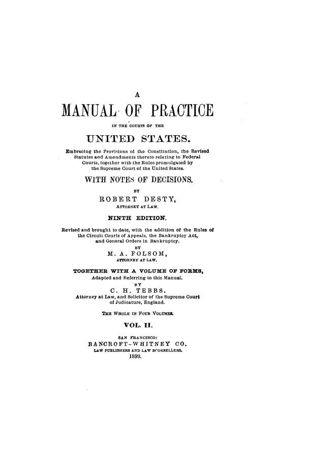 handle is hein.congcourts/mpricetes0002 and id is 1 raw text is: AMANUAL OF PRACTICEIN THE COURTS OF THEUNITED STATES.Embracing the Provisions of the Constitution, the RevisedStatutes and Amendments thereto relating to FederalCourts, together with the Rules promulgated bythe Supreme Court of the United States.WITH NOTES OF DECISIONS.BYROBERT DESTY,ATTORNEY AT LAW.NINTH EDITION.Revised and brought to date, with the addition of the Rules ofthe Circuit Courts of Appeals, the Bankruptcy Act,and General Orders in Bankruptcy.BYM. A. FOLSOM,ATTORNEY AT LAW.TOGETHER WITH A VOLUME OF FORMS,Adapted and Referring to this Manual.BYC. H. TEBBS.Attorney at Law, and Solicitor of the Supreme Courtof Judicature, England.THE WHOLE IN FOUR VOLUME.VOL. II.SAN FRANCISCO:BANCROFT-WHITNEY CO.LAW PUBLISHERS AND LAW BVOKSELLERS.1899.