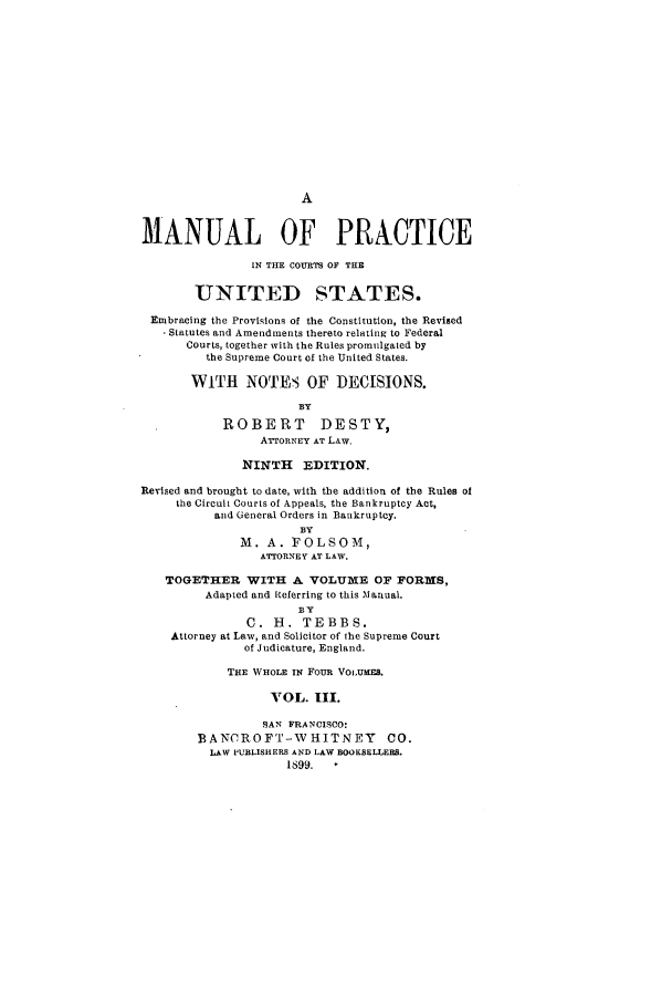 handle is hein.congcourts/mpricetes0003 and id is 1 raw text is: AMANUAL OF PRACTICEIN THE COURTS OF THEUNITED STATES.Embracing the Provisions of the Constitution, the RevisedStatutes and Amendments thereto relating to FederalCourts, together with the Rules promulgated bythe Supreme Court of the United States.WITH NOTES OF DECISIONS.BYROBERT DESTY,ArroRNEy AT LAW.NINTH EDITION.Revised and brought to date, with the addition of the Rules ofthe Circuit Courts of Appeals, the Bankruptcy Act,and General Orders in Bankruptcy.BYM. A. FOLSOM,ATTORNEY AT LAW.TOGETHER WITH A VOLUME OF FORMS,Adapted and Referring to this MJanual.BYC. H. TEBBS.Attorney at Law, and Solicitor of the Supreme Courtof Judicature, England.THE WHOLE IN FouR VOiUMES.VOL. III.SAN FRANCISCO:BANCROFT-WHITNEY CO.LAW PUBLISHERS AND LAW BOOKSELLERS.1899. -
