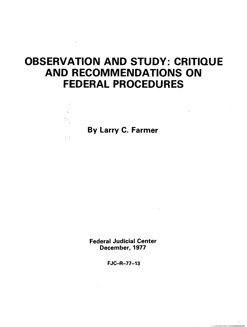 handle is hein.congcourts/ostcfp0001 and id is 1 raw text is: OBSERVATION AND STUDY: CRITIQUEAND RECOMMENDATIONS ONFEDERAL PROCEDURESBy Larry C. FarmerFederal Judicial CenterDecember, 1977FJC-R-77-13