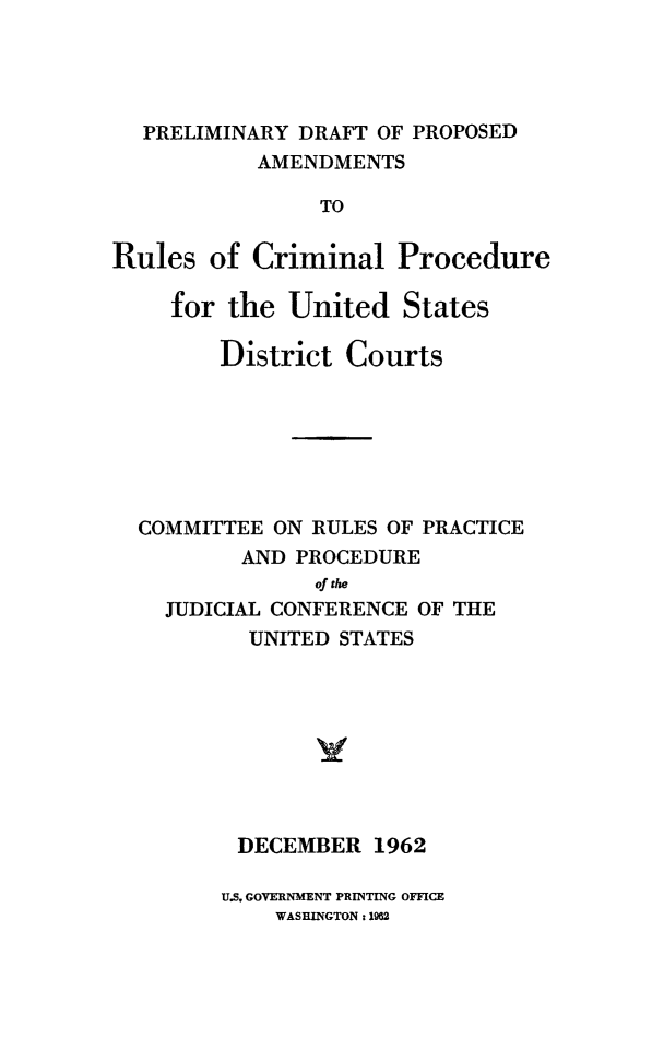 handle is hein.congcourts/pacpusdc0001 and id is 1 raw text is: PRELIMINARY DRAFT OF PROPOSEDAMENDMENTSTORules of Criminal Procedurefor the United StatesDistrict CourtsCOMMITTEE ON RULES OF PRACTICEAND PROCEDUREof theJUDICIAL CONFERENCE OF THEUNITED STATESDECEMBER 1962U.S. GOVERNMENT PRINTING OFFICEWASHINGTON : 1962