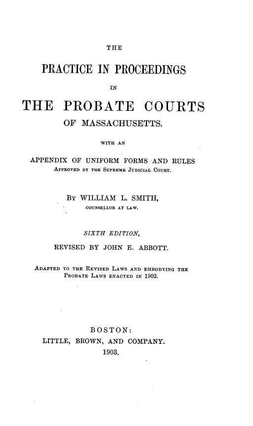 handle is hein.congcourts/prcebatm0001 and id is 1 raw text is: THE    PRACTICE IN PROCEEDINGS                   INTHE PROBATE COURTS         OF MASSACHUSETTS.                 WITH AN  APPENDIX OF UNIFORM FORMS AND RULES       APPROVED BY THE SUPREME JUDICIAL COURT.          By WILLIAM L. SMITH,              COUNSELLOR AT LAW.              SIXTH EDITION,       REVISED BY JOHN E. ABBOTT.   ADAPTED TO THE REVISED LAWS AND EMBODYING THE         PROBATE LAWS ENACTED IN 1902.               BOSTON:    LITTLE, BROWN, AND COMPANY.                 1903.