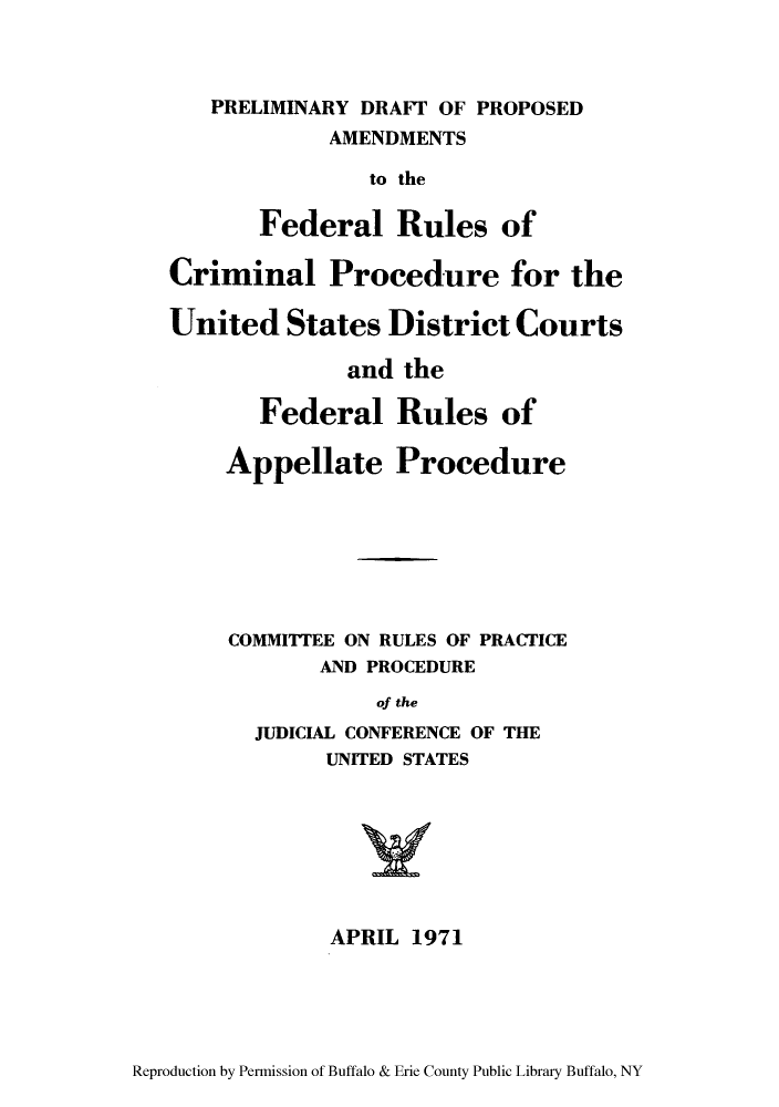 handle is hein.congcourts/predrpr0001 and id is 1 raw text is: PRELIMINARY DRAFT' OF PROPOSEDAMENDMENTSto theFederal Rules ofCriminal Procedure for theUnited States District Courtsand theFederal Rules ofAppellate ProcedureCOMMITTEE ON RULES OF PRACTICEAND PROCEDUREof theJUDICIAL CONFERENCE OF THEUNITED STATESAPRIL 1971Reproduction by Permission of Buffalo & Erie County Public Library Buffalo, NY