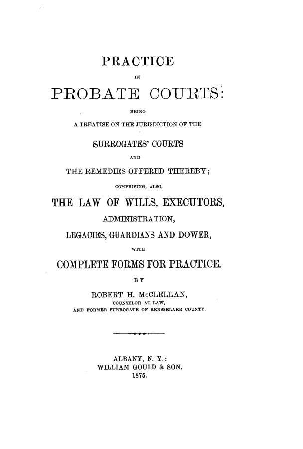 handle is hein.congcourts/prprbetju0001 and id is 1 raw text is: ï»¿PRACTICEPROBATE COURTS:BEINGA TREATISE ON THE JURISDICTION OF THESURROGATES' COURTSANDTHE REMEDIES OFFERED THEREBY;COMPRISING, ALSO,THE LAW OF WILLS, EXECUTORS,ADMINISTRATION,LEGACIES, GUARDIANS AND DOWER,WITHCOMPLETE FORMS FOR PRACTICE.BYROBERT H. McCLELLAN,COUNSELOR AT LAW,AND FORMER SURROGATE OF RENSSELAER COUNTY.ALBANY, N. Y.:WILLIAM GOULD & SON.1875.