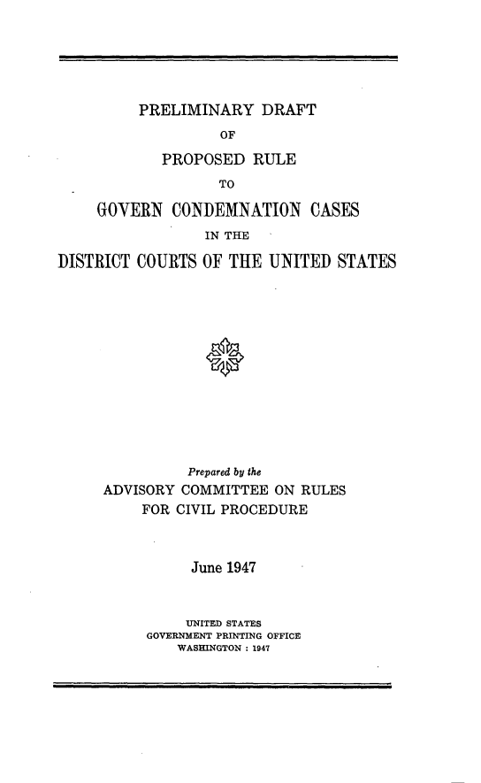handle is hein.congcourts/pydtopdre0001 and id is 1 raw text is: PRELIMINARY DRAFT               OF        PROPOSED   RULE               TOGOVERN   CONDEMNATION CASES             IN THEDISTRICT COURTS  OF THE  UNITED  STATES               Prepared by the     ADVISORY  COMMITTEE  ON RULES          FOR CIVIL PROCEDURE     June 1947     UNITED STATESGOVERNMENT PRINTING OFFICE    WASHINGTON : 1947