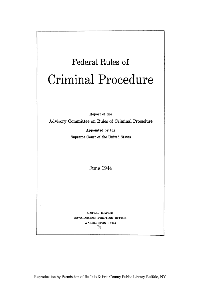 handle is hein.congcourts/readvco0001 and id is 1 raw text is: Federal Rules ofCriminal ProcedureReport of theAdvisory Committee on Rules of Criminal ProcedureAppointed by theSupreme Court of the United StatesJune 1944UNITED STATESGOVERNMENT PRINTING OFFICEWASHINGTON ; 1944Reproduction by Permission of Buffalo & Erie County Public Library Buffalo, NY