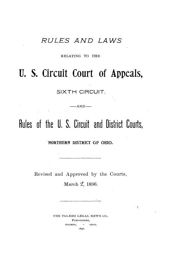 handle is hein.congcourts/rlrccas0001 and id is 1 raw text is:         RULES AND LAWS               RELATING TO THEU. S. Circuit Court of Appeals,             SIXTH CIRCUIT,                  -AND-Rules of the U. S. Circuit and District Cours,          NORTHERN DISTRICT OF OHIO.Revised and Approved by the Courts,          March 2, 1896.       THE TOLEDO LEGAL NEWS CO.,             PUBLIS1IERS,           TOLEDO, OHIO.                ,SO5.