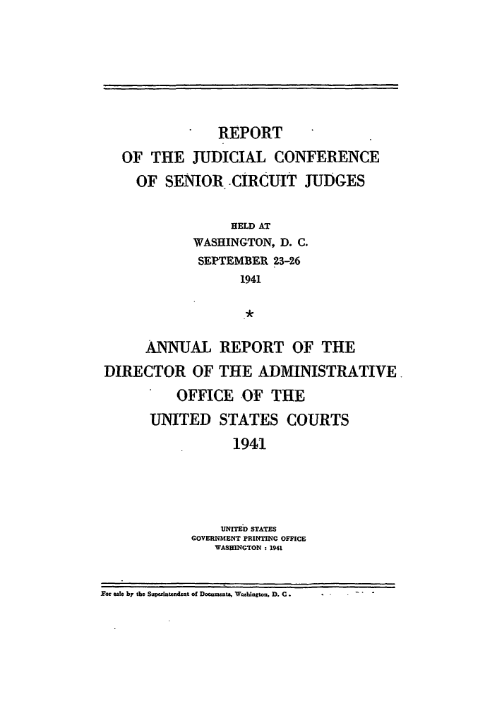 handle is hein.congcourts/rppjcus1941 and id is 1 raw text is: REPORTOF THE JUDICIAL CONFERENCEOF SENIOR. CIRCUIT JUDGESHELD ATWASHINGTON, D. C.SEPTEMBER 23-261941ANNUAL REPORT OF THEDIRECTOR OF THE ADMINISTRATIVEOFFICE OF THEUNITED STATES COURTS1941UNITED STATESGOVERNMENT PRINTING OFFICEWASHINGTON : 1941For sale by the Superintendent of Documents, Washingtou, D. C.