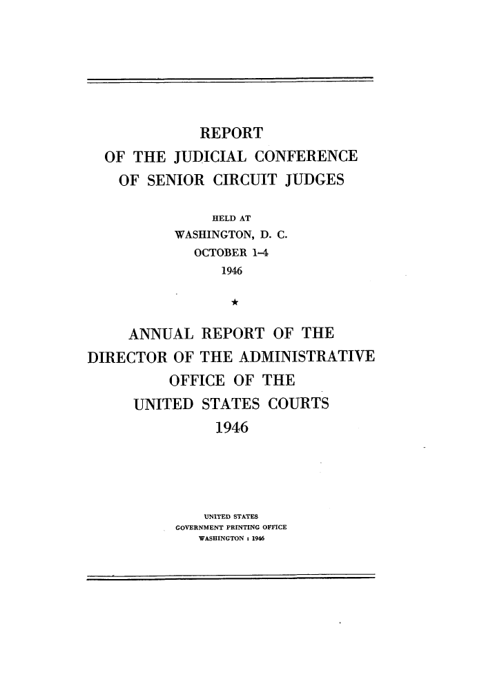 handle is hein.congcourts/rppjcus1946 and id is 1 raw text is: REPORTOF THE JUDICIAL CONFERENCEOF SENIOR CIRCUIT JUDGESHELD ATWASHINGTON, D. C.OCTOBER 1-41946ANNUAL REPORT OF THEDIRECTOR OF THE ADMINISTRATIVEOFFICE OF THEUNITED STATES COURTS1946UNITED STATESGOVERNMENT PRINTING OFFICEWASHINGTON : 1946