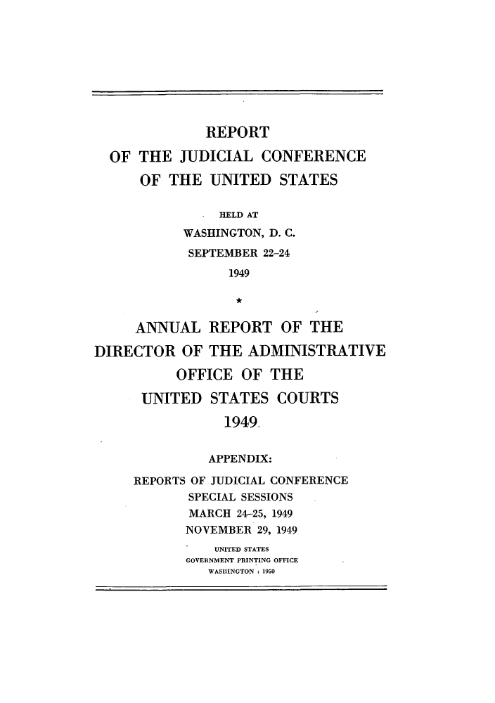 handle is hein.congcourts/rppjcus1949 and id is 1 raw text is: REPORTOF THE JUDICIAL CONFERENCEOF THE UNITED STATES. HELD ATWASHINGTON, D. C.SEPTEMBER 22-241949ANNUAL REPORT OF THEDIRECTOR OF THE ADMINISTRATIVEOFFICE OF THEUNITED STATES COURTS1949.APPENDIX:REPORTS OF JUDICIAL CONFERENCESPECIAL SESSIONSMARCH 24-25, 1949NOVEMBER 29, 1949UNITED STATESGOVERNMENT PRINTING OFFICEWASHINGTON  1950