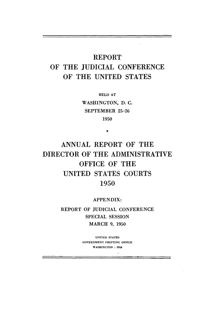 handle is hein.congcourts/rppjcus1950 and id is 1 raw text is: REPORTOF THE JUDICIAL CONFERENCEOF THE UNITED STATESHELD ATWASHINGTON, D. C.SEPTEMBER 25-261950ANNUAL REPORT OF THEDIRECTOR OF THE ADMINISTRATIVEOFFICE OF THEUNITED STATES COURTS1950APPENDIX:REPORT OF JUDICIAL CONFERENCESPECIAL SESSIONMARCH 9, 1950UNITED STATESGOVERNMENT PRINTING OFFICEWASHINGTON : 1950