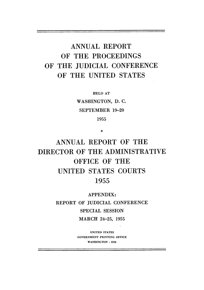 handle is hein.congcourts/rppjcus1955 and id is 1 raw text is: ANNUAL REPORTOF THE PROCEEDINGSOF THE JUDICIAL CONFERENCEOF THE UNITED STATESHELD ATWASHINGTON, D. C.SEPTEMBER 19-201955+ANNUAL REPORT OF THEDIRECTOR OF THE ADMINISTRATIVEOFFICE OF THEUNITED STATES COURTS1955APPENDIX:REPORT OF JUDICIAL CONFERENCESPECIAL SESSIONMARCH 24-25, 1955UNITED STATESGOVERNMENT PRINTING OFFICEWASHINGTON : 1956