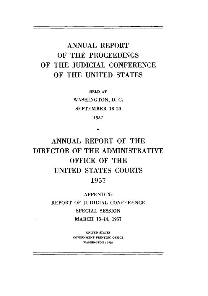 handle is hein.congcourts/rppjcus1957 and id is 1 raw text is: ANNUAL REPORTOF THE PROCEEDINGSOF THE JUDICIAL CONFERENCEOF THE UNITED STATESHELD ATWASHINGTON, D. C.SEPTEMBER 18-201957ANNUAL REPORT OF THEDIRECTOR OF THE ADMINISTRATIVEOFFICE OF THEUNITED STATES COURTS1957APPENDIX:REPORT OF JUDICIAL CONFERENCESPECIAL SESSIONMARCH 13-14, 1957UNITED STATESGOVERNMENT PRINTING OFFICEWASHINGTON : 1958
