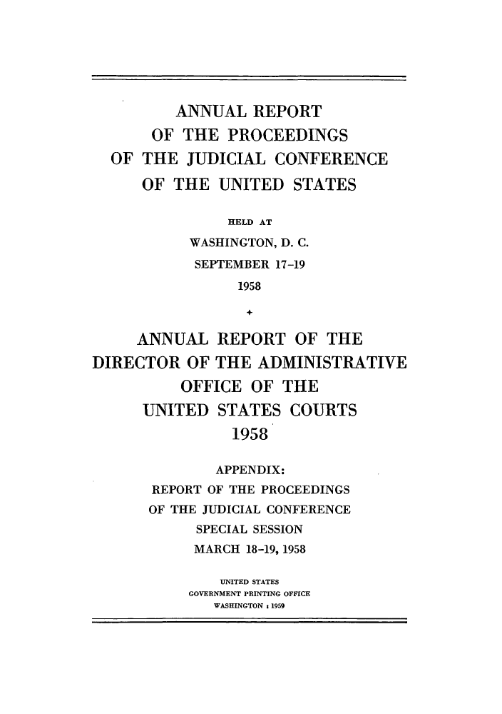 handle is hein.congcourts/rppjcus1958 and id is 1 raw text is: ANNUAL REPORTOF THE PROCEEDINGSOF THE JUDICIAL CONFERENCEOF THE UNITED STATESHELD ATWASHINGTON, D. C.SEPTEMBER 17-191958+ANNUAL REPORT OF THEDIRECTOR OF THE ADMINISTRATIVEOFFICE OF THEUNITED STATES COURTS1958APPENDIX:REPORT OF THE PROCEEDINGSOF THE JUDICIAL CONFERENCESPECIAL SESSIONMARCH 18-19, 1958UNITED STATESGOVERNMENT PRINTING OFFICEWASHINGTON t 1959