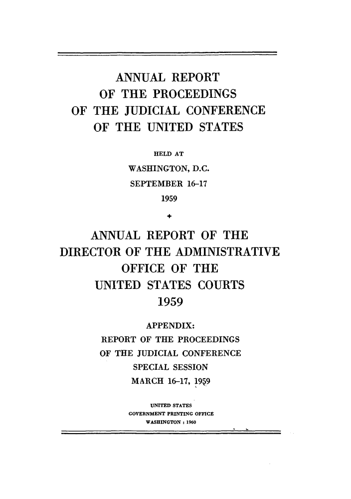 handle is hein.congcourts/rppjcus1959 and id is 1 raw text is: ANNUAL REPORTOF THE PROCEEDINGSOF THE JUDICIAL CONFERENCEOF THE UNITED STATESHELD ATWASHINGTON, D.C.SEPTEMBER 16-171959ANNUAL REPORT OF THEDIRECTOR OF THE ADMINISTRATIVEOFFICE OF THEUNITED STATES COURTS1959APPENDIX:REPORT OF THE PROCEEDINGSOF THE JUDICIAL CONFERENCESPECIAL SESSIONMARCH 16-17, 1959UNITED STATESGOVERNMENT PRINTING OFFICEWASHINGTON : 1960