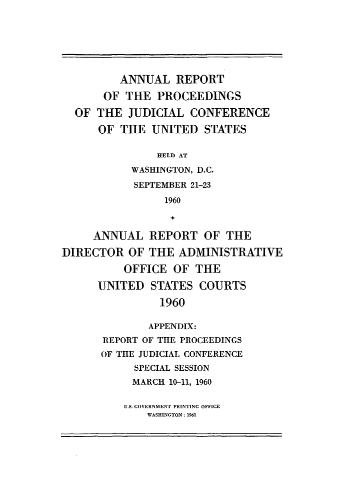 handle is hein.congcourts/rppjcus1960 and id is 1 raw text is: ANNUAL REPORTOF THE PROCEEDINGSOF THE JUDICIAL CONFERENCEOF THE UNITED STATESHELD ATWASHINGTON, D.C.SEPTEMBER 21-231960+ANNUAL REPORT OF THEDIRECTOR OF THE ADMINISTRATIVEOFFICE OF THEUNITED STATES COURTS1960APPENDIX:REPORT OF THE PROCEEDINGSOF THE JUDICIAL CONFERENCESPECIAL SESSIONMARCH 10-11, 1960U.S. GOVERNMENT PRINTING OFFICEWASHINGTON: 1961
