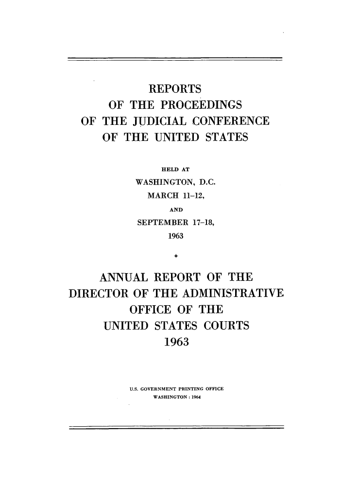 handle is hein.congcourts/rppjcus1963 and id is 1 raw text is: REPORTSOF THE PROCEEDINGSOF THE JUDICIAL CONFERENCEOF THE UNITED STATESHELD ATWASHINGTON, D.C.MARCH 11-12,ANDSEPTEMBER 17-18,1963+ANNUAL REPORT OF THEDIRECTOR OF THE ADMINISTRATIVEOFFICE OF THEUNITED STATES COURTS1963U.S. GOVERNMENT PRINTING OFFICEWASHINGTON: 1964