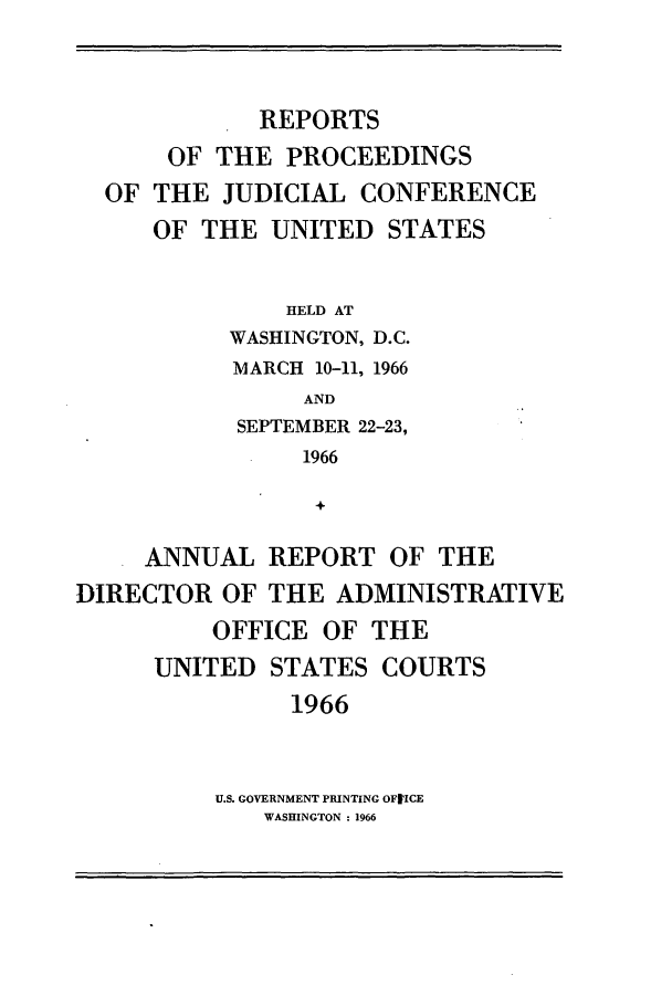 handle is hein.congcourts/rppjcus1966 and id is 1 raw text is: REPORTSOF THE PROCEEDINGSOF THE JUDICIAL CONFERENCEOF THE UNITED STATESHELD ATWASHINGTON, D.C.MARCH 10-11, 1966ANDSEPTEMBER 22-23,1966+ANNUAL REPORT OF THEDIRECTOR OF THE ADMINISTRATIVEOFFICE OF THEUNITED STATES COURTS1966U.S. GOVERNMENT PRINTING OFIICEWASHINGTON : 1966