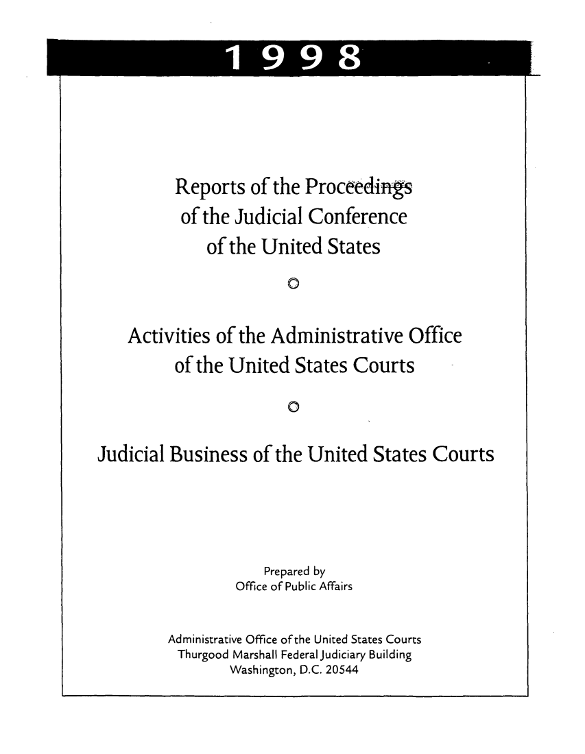handle is hein.congcourts/rppjcus1998 and id is 1 raw text is: 1 99Reports of the Proceedingsof the Judicial Conferenceof the United States0Activities of the Administrative Officeof the United States CourtsoJudicial Business of the United States CourtsPrepared byOffice of Public AffairsAdministrative Office of the United States CourtsThurgood Marshall Federal Judiciary BuildingWashington, D.C. 20544