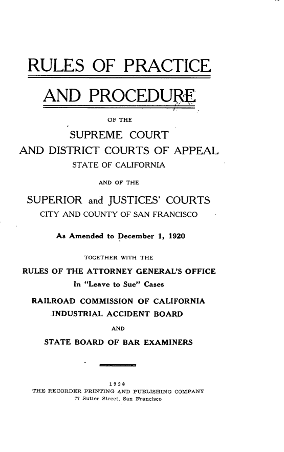 handle is hein.congcourts/rppscdc0001 and id is 1 raw text is: RULES OF PRACTICE   AND PROCEDURE                OF THE         SUPREME COURTAND DISTRICT COURTS OF          STATE OF CALIFORNIAAPPEAL              AND OF THE SUPERIOR and JUSTICES' COURTS   CITY AND COUNTY OF SAN FRANCISCO      As Amended to December 1, 1920           TOGETHER WITH THERULES OF THE ATTORNEY GENERAL'S OFFICE         In Leave to Sue Cases  RAILROAD COMMISSION OF CALIFORNIA     .INDUSTRIAL ACCIDENT BOARD                AND    STATE BOARD OF BAR EXAMINERS              1920THE RECORDER PRINTING AND PUBLISHING COMPANY        77 Sutter Street, San Francisco